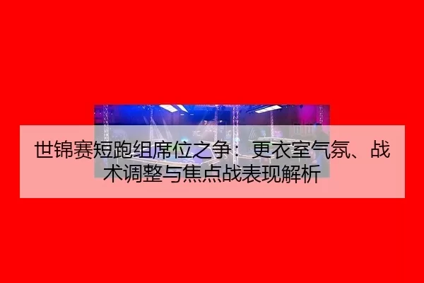 世锦赛短跑组席位之争：更衣室气氛、战术调整与焦点战表现解析