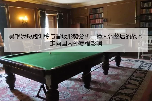 吴艳妮短跑训练与晋级形势分析：换人调整后的战术走向国内外赛程影响